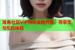 海角社区VIP特权全新升级，尊享无与伦比体验