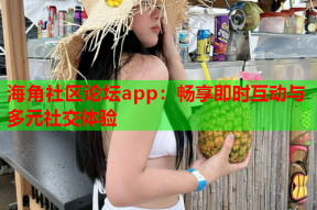 海角社区论坛app：畅享即时互动与多元社交体验