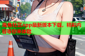 海角社区app最新版本下载，精彩内容等你来体验