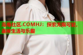 海角社区.COMHJ：探索无限可能，连接生活与乐趣