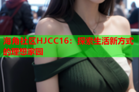 海角社区HJCC16：探索生活新方式的理想家园