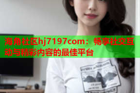 海角社区hj7197com：畅享社交互动与精彩内容的最佳平台