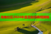 海角社区2024年是否封闭真相揭秘