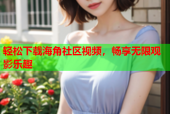 轻松下载海角社区视频，畅享无限观影乐趣