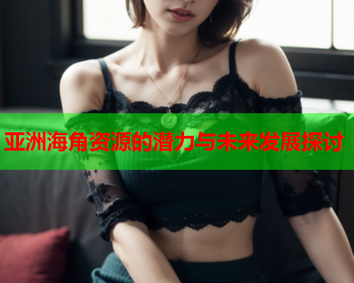 亚洲海角资源的潜力与未来发展探讨  第2张