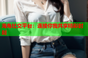 海角社交平台：连接你我共享精彩时刻