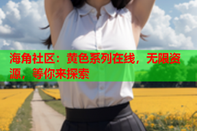 海角社区：黄色系列在线，无限资源，等你来探索