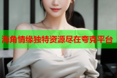 海角情缘独特资源尽在夸克平台