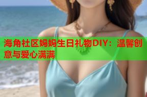 海角社区妈妈生日礼物DIY：温馨创意与爱心满满