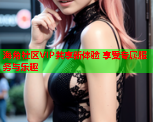 海角社区VIP共享新体验 享受专属服务与乐趣  第2张