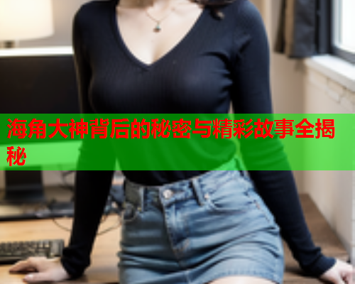 海角大神背后的秘密与精彩故事全揭秘  第2张